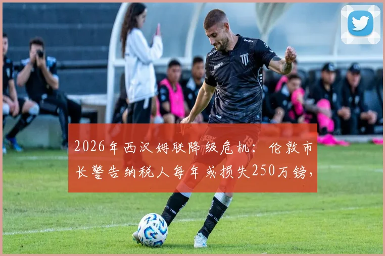 2026年西汉姆联降级危机：伦敦市长警告纳税人每年或损失250万镑，深度解析背后经济影响