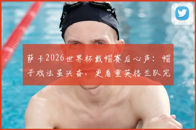 萨卡2026世界杯戴帽赛后心声：帽子戏法虽兴奋，更看重英格兰队完美收官表现