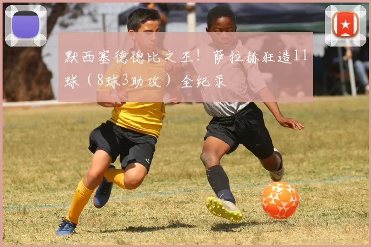 默西塞德德比之王！萨拉赫狂造11球（8球3助攻）全纪录