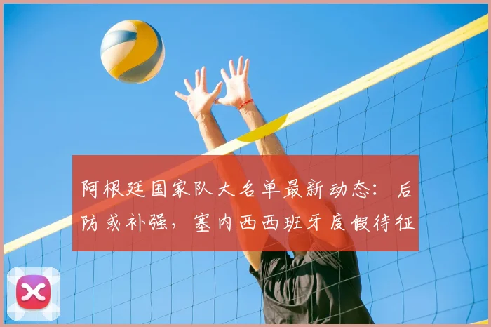 阿根廷国家队大名单最新动态：后防或补强，塞内西西班牙度假待征召，解析斯卡洛尼选人策略