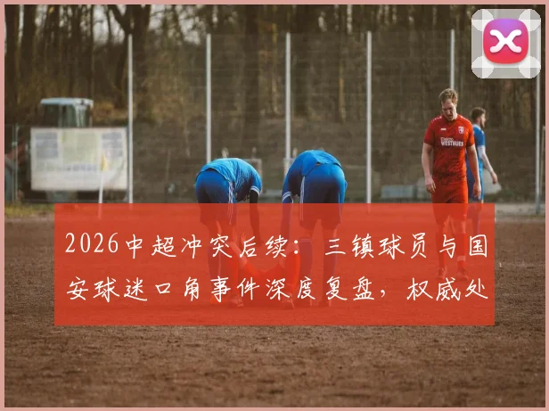 2026中超冲突后续：三镇球员与国安球迷口角事件深度复盘，权威处理结果与球迷反思