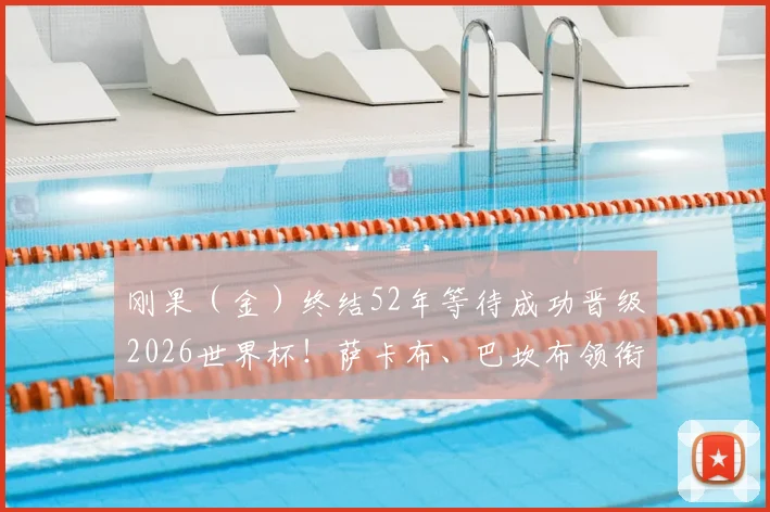 刚果（金）终结52年等待成功晋级2026世界杯！萨卡布、巴坎布领衔的非洲雄狮第二次圆梦
