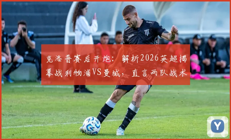 克洛普赛后开炮：解析2026英超揭幕战利物浦VS曼城，直言两队战术执行都有问题