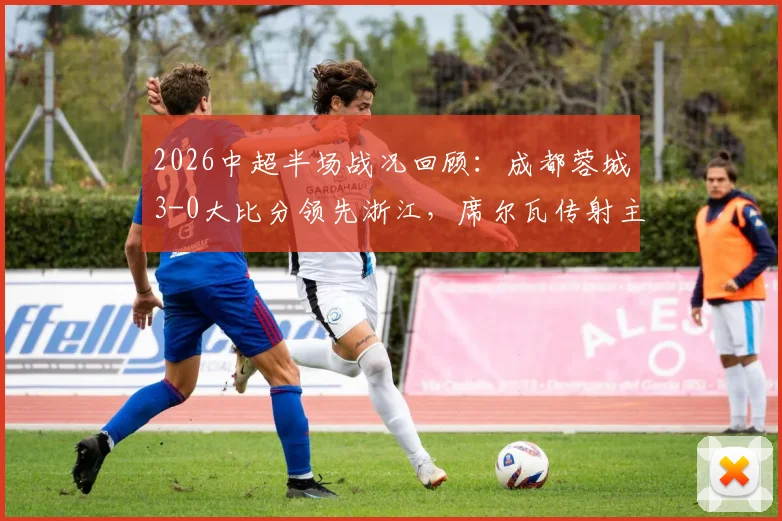 2026中超半场战况回顾:成都蓉城3-0大比分领先浙江,席尔瓦传射主导比赛,费利佩、韦世豪连场建功