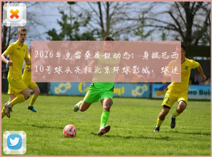 2026年克雷桑度假动态：身披巴西10号球衣亮相北京环球影城，球迷关注其行程与状态