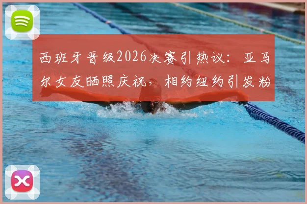 西班牙晋级2026决赛引热议:亚马尔女友晒照庆祝,相约纽约引发粉丝关注
