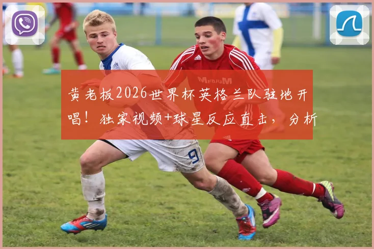 黄老板2026世界杯英格兰队驻地开唱！独家视频+球星反应直击，分析三狮军团如何备战法国