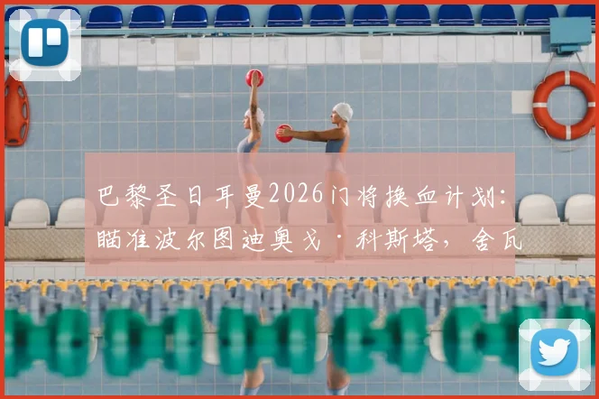 巴黎圣日耳曼2026门将换血计划：瞄准波尔图迪奥戈·科斯塔，舍瓦利耶离队倒计时，谁将接班纳瓦斯？