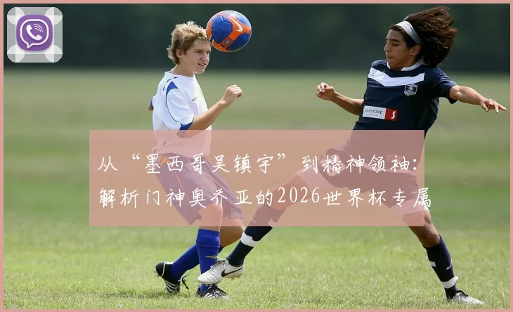 从“墨西哥吴镇宇”到精神领袖：解析门神奥乔亚的2026世界杯专属传承臂章与实力